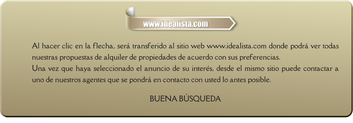 Al hacer clic en la flecha, será transferido al sitio web www.idealista.com donde podrá ver todas nuestras propuestas de alquiler de propiedades de acuerdo con sus preferencias. Una vez que haya seleccionado el anuncio de su interés, desde el mismo sitio puede contactar a uno de nuestros agentes que se pondrá en contacto con usted lo antes posible.  BUENA BÚSQUEDA     www.idealista.com
