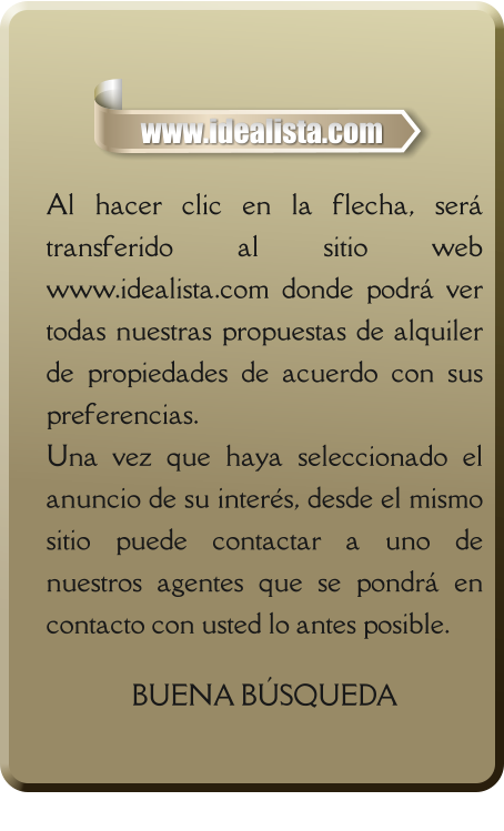 Al hacer clic en la flecha, será transferido al sitio web www.idealista.com donde podrá ver todas nuestras propuestas de alquiler de propiedades de acuerdo con sus preferencias. Una vez que haya seleccionado el anuncio de su interés, desde el mismo sitio puede contactar a uno de nuestros agentes que se pondrá en contacto con usted lo antes posible.  BUENA BÚSQUEDA   www.idealista.com